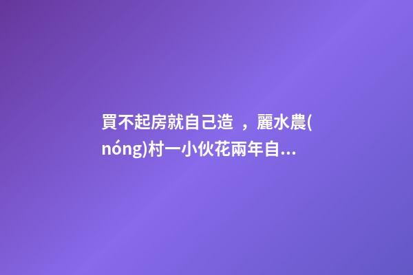 買不起房就自己造，麗水農(nóng)村一小伙花兩年自建洋房全過程！